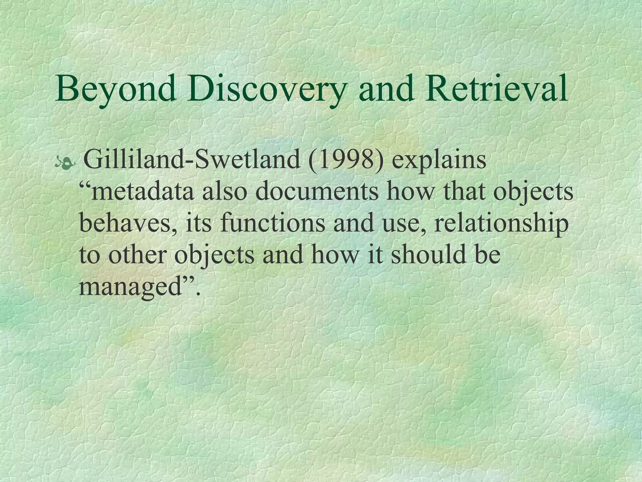 Beyond Discovery and Retrieval Gilliland-Swetland (1998) explains “metadata also documents how that objects behaves, its functions and use, relationship to other objects and how it should be managed”.  