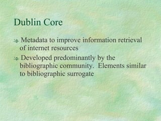 Dublin Core Metadata to improve information retrieval of internet resources Developed predominantly by the bibliographic community.  Elements similar to bibliographic surrogate 