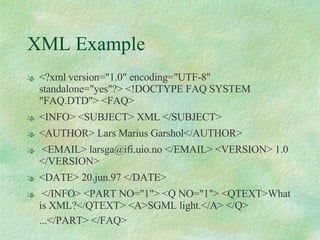 XML Example <?xml version="1.0" encoding="UTF-8" standalone="yes"?> <!DOCTYPE FAQ SYSTEM "FAQ.DTD"> <FAQ>  <INFO> <SUBJECT> XML </SUBJECT>  <AUTHOR> Lars Marius Garshol</AUTHOR> <EMAIL> larsga@ifi.uio.no </EMAIL> <VERSION> 1.0 </VERSION>  <DATE> 20.jun.97 </DATE> </INFO> <PART NO="1"> <Q NO="1"> <QTEXT>What is XML?</QTEXT> <A>SGML light.</A> </Q> ...</PART> </FAQ>   