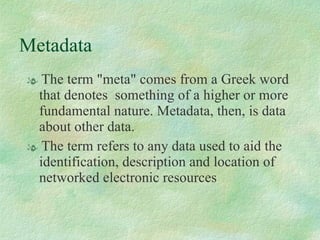 Metadata The term "meta" comes from a Greek word that denotes  something of a higher or more fundamental nature. Metadata, then, is data about other data.  The term refers to any data used to aid the identification, description and location of networked electronic resources 