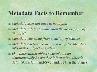 Metadata Facts to Remember  Metadata does not have to be digital Metadata relates to more than the description of an object .  Metadata can come from a variety of sources Metadata continue to accrue during the life of an information object or system .  One information object's metadata can simultaneously be another information object's data .   (Anne Gilliland-Swetland, Setting the Stage) 