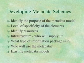 Developing Metadata Schemes Identify the purpose of the metadata model Level of specificity of the elements Identify resources Infrastructure - who will supply it? What type of information package is it? Who will use the metadata? Existing metadata models 