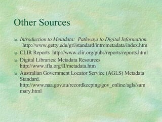 Other Sources Introduction to Metadata:  Pathways to Digital Information.   http://www.getty.edu/gri/standard/intrometadata/index.htm CLIR Reports  http://www.clir.org/pubs/reports/reports.html Digital Libraries: Metadata Resources http://www.ifla.org/II/metadata.htm Australian Government Locator Service (AGLS) Metadata Standard. http://www.naa.gov.au/recordkeeping/gov_online/agls/summary.html 