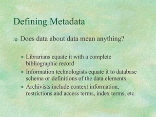 Defining Metadata Does data about data mean anything?  Librarians equate it with a complete bibliographic record Information technologists equate it to database schema or definitions of the data elements Archivists include context information, restrictions and access terms, index terms, etc. 