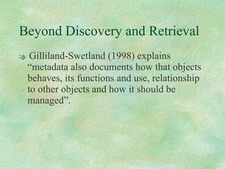 Beyond Discovery and Retrieval Gilliland-Swetland (1998) explains “metadata also documents how that objects behaves, its functions and use, relationship to other objects and how it should be managed”.  