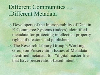 Different Communities ….Different Metadata Developers of the Interoperabilty of Data in E-Commerce Systems (indecs) ideintified metadata for protecting intellectual property rights of creators and publishers.  The Research Library Group’s Working Group on Preservation Issues of Metadata identified metadata for  “digital master files that have preservation-based intent”.  
