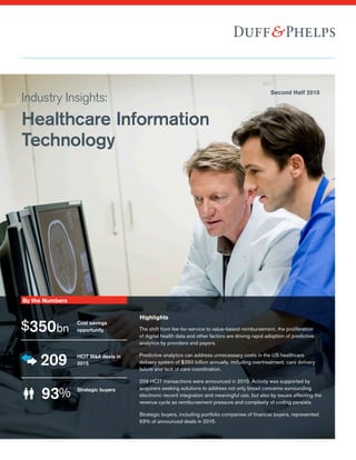 Industry Insights:
Healthcare Information
Technology
Second Half 2015
By the Numbers
Highlights
$350bn
Cost savings
opportunity
209 HCIT M&A deals in
2015
93% Strategic buyers
The shift from fee-for-service to value-based reimbursement, the proliferation
of digital health data and other factors are driving rapid adoption of predictive
analytics by providers and payors.
Predictive analytics can address unnecessary costs in the US healthcare
delivery system of $350 billion annually, including overtreatment, care delivery
failure and lack of care coordination.
209 HCIT transactions were announced in 2015. Activity was supported by
acquirers seeking solutions to address not only broad concerns surrounding
electronic record integration and meaningful use, but also by issues affecting the
revenue cycle as reimbursement pressure and complexity of coding persists.
Strategic buyers, including portfolio companies of financial buyers, represented
93% of announced deals in 2015.
 