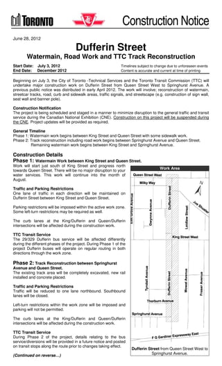 Construction Notice
June 28, 2012

Dufferin Street
Watermain, Road Work and TTC Track Reconstruction
Start Date: July 3, 2012
End Date: December 2012

Timelines subject to change due to unforeseen events
Content is accurate and current at time of printing

Beginning on July 3, the City of Toronto -Technical Services and the Toronto Transit Commission (TTC) will
undertake major construction work on Dufferin Street from Queen Street West to Springhurst Avenue. A
previous public notice was distributed in early April 2012. The work will involve; reconstruction of watermain,
streetcar tracks, road, curb and sidewalk areas, traffic signals, and streetscape (e.g. construction of sign wall,
seat wall and banner pole).
Construction Notification
The project is being scheduled and staged in a manner to minimize disruption to the general traffic and transit
service during the Canadian National Exhibition (CNE). Construction on this project will be suspended during
the CNE. Project updates will be provided as required.
General Timeline
Phase 1: Watermain work begins between King Street and Queen Street with some sidewalk work.
Phase 2: Track reconstruction including road work begins between Springhurst Avenue and Queen Street.
Remaining watermain work begins between King Street and Springhurst Avenue.

Construction Details
Phase 1: Watermain Work between King Street and Queen Street.
Work will start just south of King Street and progress north
towards Queen Street. There will be no major disruption to your
water services. This work will continue into the month of
August.

Work Area

Traffic and Parking Restrictions
One lane of traffic in each direction will be maintained on
Dufferin Street between King Street and Queen Street.
Parking restrictions will be imposed within the active work zone.
Some left-turn restrictions may be required as well.
The curb lanes at the King/Dufferin and Queen/Dufferin
intersections will be affected during the construction work.
TTC Transit Service
The 29/329 Dufferin bus service will be affected differently
during the different phases of the project. During Phase 1 of the
project Dufferin buses will operate on regular routing in both
directions through the work zone.

Phase 2: Track Reconstruction between Springhurst
Avenue and Queen Street.
The existing track area will be completely excavated, new rail
installed and concrete placed.
Traffic and Parking Restrictions
Traffic will be reduced to one lane northbound. Southbound
lanes will be closed.
Left-turn restrictions within the work zone will be imposed and
parking will not be permitted.
The curb lanes at the King/Dufferin and Queen/Dufferin
intersections will be affected during the construction work.
TTC Transit Service
During Phase 2 of the project, details relating to the bus
service/diversions will be provided in a future notice and posted
on transit stops along the route prior to changes taking effect.
(Continued on reverse…)

Dufferin Street from Queen Street West to
Springhurst Avenue.

 