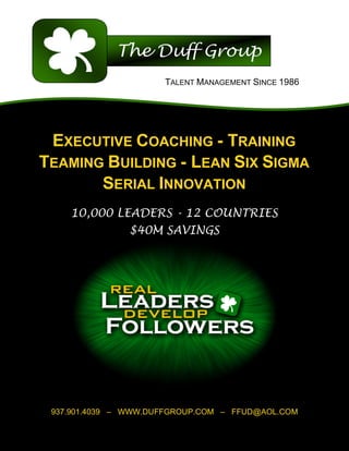 TALENT MANAGEMENT SINCE 1986




 EXECUTIVE COACHING - TRAINING
TEAMING BUILDING - LEAN SIX SIGMA
       SERIAL INNOVATION
    10,000 LEADERS - 12 COUNTRIES
               $40M SAVINGS




 937.901.4039 – WWW.DUFFGROUP.COM – FFUD@AOL.COM
                          	
  
 