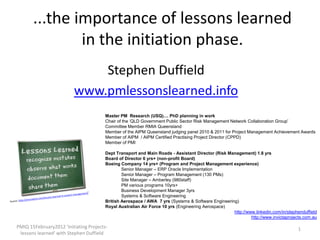 ...the importance of lessons learned
               in the initiation phase.
                             Stephen Duffield
                         www.pmlessonslearned.info
                                        Master PM Research (USQ).... PhD planning in work
                                        Chair of the ‘QLD Government Public Sector Risk Management Network Collaboration Group’
                                        Committee Member RMIA Queensland
                                        Member of the AIPM Queensland judging panel 2010 & 2011 for Project Management Achievement Awards
                                        Member of AIPM / AIPM Certified Practising Project Director (CPPD)
                                        Member of PMI

                                        Dept Transport and Main Roads - Assistant Director (Risk Management) 1.8 yrs
                                        Board of Director 6 yrs+ (non-profit Board)
                                        Boeing Company 14 yrs+ (Program and Project Management experience)
                                                Senior Manager – ERP Oracle Implementation
                                                Senior Manager – Program Management (130 PMs)
                                                Site Manager – Amberley (980staff)
                                                PM various programs 10yrs+
                                                Business Development Manager 3yrs
                                                Systems & Software Engineering
                                        British Aerospace / AWA 7 yrs (Systems & Software Engineering)
                                        Royal Australian Air Force 10 yrs (Engineering Aerospace)
                                                                                                    http://www.linkedin.com/in/stephenduffield
                                                                                                             http://www.invictaprojects.com.au

PMIQ 15February2012 'Initiating Projects-                                                                                           1
 lessons learned' with Stephen Duffield
 