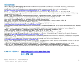 References:
Atkinson, R, Crawford, L & Ward, S 2006, ‘Fundamental uncertainties in projects and the scope of project management’, International journal of project
management, vol. 24, no. 8, pp. 687-98.
Brouwer, G 2011, Own motion investigation into ICT-enabled projects, Victorian Ombudsman, Victorian Government Printer, Melbourne,
http://www.ombudsman.vic.gov.au/resources/documents/Investigation_into_ICT_enabled_projects_Nov_2011.pdf.
Keegan, A & Turner, JR 2001, ‘Quantity versus Quality in Project-Based Learning Practices’, Management Learning, vol. 32, no. 1, pp. 77-98.
Keen, P & Tan, M 2007, ‘Knowledge fusion: A framework for extending the rigor and relevance of knowledge management’, International Journal of Knowledge
Management, vol. 3, no. 4, pp. 1-17.
Kerzner, H 2009, Project management : a systems approach to planning, scheduling, and controlling, 10th edn, John Wiley & Sons, Hoboken, N.J.
Koners, U 2005, ‘Learning from research and development projects/the role of post-project reviews’, Cranfield University.
Krammer, C 2010, Knowledge Management in Project Management, VDM Verlag Dr. Muller GmbH & Co. KG.
Milton, N 2005, Knowledge Management For Teams and Projects, Chandos Publishing, Oxford.
Milton, N 2010, The Lessons Learned Handbook: Practical approaches to learning from experience, Chandos Publishing, Oxford, UK.
OGC 2009, Managing Successful Projects with PRINCE2, TSO, London.
Pells, D 2011, Lessons Learned but Knowledge Lost!, August 2011 edn, 5 September 2011, PMForum, Inc,
<http://www.pmforum.org/library/editorials/2011/PDFs/aug/Editorial-Pells.pdf>.
Project Management Institute 2004, A guide to the project management body of knowledge (PMBOK® Guide), 3rd edn, Project Management Institute Inc., Newtown
Square, Pa.
—- 2008a, A guide to the project management body of knowledge (PMBOK® Guide), 4th edn, Project Management Institute Inc., Newtown Square, Pa.
Reason, J 1997, Managing the risks of organizational accidents, Ashgate, Aldershot, Hants, England ; Brookfield, Vt., USA.
—- 2000, ‘Human error: models and management’, British Medical Journal, vol. 320, no. 7237, p. 768.
Reich & Wee 2006, ‘Searching for knowledge in the PMBOK guide’, Project Management Journal, vol. 37, no. 2, pp. 11-26.
Rocketdyne, 2004, Linking Risk Management to Other Program Management Processes – Risk or Opportunity?, 5th National Risk Management Symposium,
California http://www.rocketdynetech.com/systems/images/Linking_RM_to_PM.pdf
Schindler & Eppler. 2003, ‘Harvesting project knowledge: a review of project learning methods and success factors’, International journal of project management,
vol. 21, no. 3, pp. 219-28.
Wideman ,2011, On the August PMWT Editorial on Lessons Learned by Knowledge Lost, PMForum, Inc, 5 September 2011,
<http://www.pmworldtoday.net/letters/2011/sep/LETTER-Wideman.html>.
Williams, T 2007, Post-Project Reviews to Gain Effective Lessons Learned, Project Management Institute, Newtown Square, USA, Date Accessed: 17 July 2011,
<http://library.books24x7.com.ezproxy.usq.edu.au/toc.aspx?site=JE61N&bookid=24212>.
—- 2008, ‘How do organisations learn lessons from projects–and do they?’, IEEE Transactions in Engineering Management, vol. 55, no. 2, pp. 248-66.
Wysocki, RK 2004, Project management process improvement, Artech House effective project management series, Artech House, Boston.
—- 2009, Effective project management traditional, agile, extreme, 5th edn, Wiley Pub., Indianapolis, IN, Accessed 2 May 2011, 9780470500422 (electronic bk.).




Contact Details :                  stephen@pmlessonslearned.info
                                   0421 052 135

PMIQ 15February2012 'Initiating Projects-                                                                                                                10
 lessons learned' with Stephen Duffield
 