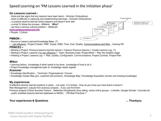Speed Learning on ‘PM Lessons Learned in the Initiation phase’
 On Lessons Learned -
 ...there are few signs that any lessons have been learnt - Victorian Ombudsman
 ...there is difficulty in capturing and implementing learnings - Victorian Ombudsman
 ...in practice lessons learned rarely happens and doesn't work well
 ...a small % follow the process - Williams Why?
 ...we have a serious cultural problem – Wideman
 www.pmlessonslearned.info
 • People / Culture

 PMBOK -
 • Source is Lesson Learned Knowledge Base (?)
 • ...can influence...Project Charter, PMP, Scope, WBS, Time, Cost, Quality, Communications and Risk ...missing HR
 PRINCE2 –
 • Starting a Project: Previous lessons learned reports > Capture Previous lessons > Create Lessons Log (?)
 • Starting a Project: Lessons Log can influence > Team, Business Case, Project Brief > Plan the initiation stage
 • Initiating a Project: Lessons Log > Risk, Quality, Configuration, Communications, Project Controls, Project Plan

 Milton
 • Learning before...knowledge of what needs to be done...knowledge of how to do it
 • Project knowledge management plan & knowledge needs register
 Krammer
 • Knowledge Identification ...Technical / Organisational / Human
 • Knowledge Cluster Map (pm, customer and product)...Knowledge Map / Knowledge Acquisition (known and missing knowledge)

 My experiences
 In-effective lessons learned systems in place ...not used...It is broken...How do you know you have learnt a lesson?
 Risk Management outputs from previous projects ...if you can find them
 Previous projects Critical Success Factors ...Networks (Greybeards story telling, active online groups – LinkedIn, Google Scholar / Journals etc
 ...public available lessons learned databases ie NASA) ...PM Best Practices ?


 Your experiences & Questions                                                                                           ... Thankyou



PMIQ 15February2012 'Initiating Projects-
 lessons learned' with Stephen Duffield                                                                                                         2
 