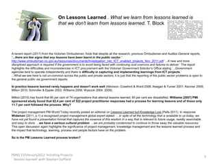 On Lessons Learned . What we learn from lessons learned is
                                   that we don't learn from lessons learned. T. Block




A recent report (2011) from the Victorian Ombudsman, finds that despite all the research, previous Ombudsman and Auditor-General reports,
‘...there are few signs that any lessons have been learnt in the public sector.’
http://www.ombudsman.vic.gov.au/resources/documents/Investigation_into_ICT_enabled_projects_Nov_2011.pdf ‘...A new and more
disciplined approach is required if the government is to avoid being faced with continuing cost overruns and failures to deliver.’ The report
highlights the difficulties and inconsistencies in ICT procurement with the Victorian Government Solicitor’s Office stating ‘...Government
agencies tend to operate independently and there is difficulty in capturing and implementing learnings from ICT projects.’
...What we see here is not un-common across the public and private sectors; it is just that the reporting of the public sector problems is open to
the general public via government reports.

In practice lessons learned rarely happens and doesn't work well (Atkinson, Crawford & Ward 2006; Keegan & Turner 2001; Kerzner 2009;
Milton 2010; Schindler & Eppler 2003; Williams 2008; Wysocki 2004, 2009).

Milton (2010) has found that 80 per cent of 74 organisations that attempt lessons learned, 60 per cent are dissatisfied. Williams (2007) PMI
sponsored study found that 62.4 per cent of 522 project practitioner responses had a process for learning lessons and of those only
11.7 per cent followed the process. Why?

The project management PM World Today recently posted an editorial on Lessons Learned but Knowledge Lost (Pells 2011). In response
Wideman (2011, p.1) a recognised project management global expert stated: ‘...in spite of all the technology that is available to us today, we
have not yet found a presentation format that captures the essence of this wisdom in a way that is relevant to future usage, readily searchable
and easy to store. ...we have a serious cultural problem. ...we are probably condemned to continue to throw away the valuable resources.’
This open discussion again highlights the significance of project management, knowledge management and the lessons learned process and
the impact that technology, learning, process and people factors have on the problem.

So is the PM Lessons Learned process broken?




PMIQ 15February2012 'Initiating Projects-                                                                                                            3
 lessons learned' with Stephen Duffield
 