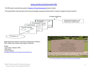 www.pmlessonslearned.info
 The PM Lessons Learned blog supports a Masters of Project Management research project.

 Final project/thesis ‘Exploring factors that impact knowledge management dissemination of project management lessons learned’.




Model derived and based on the reverse relationships of Reason
(1997, 2000) swiss cheese model (layers of defence)

People:
• Just Culture (Reason 1997)
• PM Culture
• Culture barriers
http://www.invictaprojects.com.au/pmlessonslearnedblog/?p=221




                                                                              Source: Mike Licht, NotionsCapital.com http://www.flickr.com/photos/notionscapital/3082592630/




 PMIQ 15February2012 'Initiating Projects-                                                                                                                                     4
  lessons learned' with Stephen Duffield
 