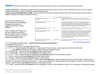 PMBOK identifies the importance in collecting and documenting lessons learned, and implementing process improvements.
Lesson Learned (LL). ‘The learning gained from the process of performing the project. Lessons may be identified at any point. Also considered
a project record, to be included in the lessons learned knowledge base’.
Lesson Learned Knowledge Base (LLKB). ‘A store of historical information and lessons learned about both the outcomes of previous project
selection decisions and previous project performance’.



Reich and Wee (2006) report an
extensive review of how knowledge
management practices are
embedded within the 3rd edition
PMBOK.

Table 1 highlights the changes over
the last 14 years of how the term
lessons learned has been referenced
and used with all versions (up to 4th
edition) of the PMBOK Guide.


                                                                                                                Source : www.pmlessonslearned.info
2.4.3 Organizational Process Assets ...lessons learned and historical information
3.3 Initiating Process Group ?
3.7 Closing Process Group ...Document lessons learned
4.1.1.5 / 4.2.1.4 Project Integration Management ... Organizational Process Assets ...lessons learned and historical information
            ...can influence development of a project charter and project management plan
5.2.1.4 Define Scope ...lessons learned can influence define scope process
5.3.1.4 Create WBS ...lessons learned can influence create WBS process
6.1.1.3 / 6.4.1.7 Time ...lessons learned knowledge base can influence activities list and estimate durations
7.1.1.6 Cost ...lessons learned can influence the estimate costs process
8.1.1.7 Quality ...lessons learned can influence the plan quality process
10.1.1.4 / 10.2.1.4 / 10.3.1.3 Communications ...lessons learned can influence the identify stakeholder process (ex-PMs, SMEs, Industry groups ,
consultants, professional and technical associations...) and communications plan ..lessons learned provide insights on decisions in previous similar
projects. Lessons learned can influence distribution of information process.
11.1.1.6 Risk ...lessons learned can influence the risk management process . Risk identification checklist...risk management organizational assets.



PMIQ 15February2012 'Initiating Projects-                                                                                                            5
 lessons learned' with Stephen Duffield
 