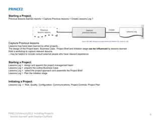 PRINCE2
Starting a Project:
Previous lessons learned reports > Capture Previous lessons > Create Lessons Log ?




                                                                          Source: OGC 2009, Managing Successful Projects with PRINCE2, TSO, London (p. 124)
Capture Previous lessons
Lessons may have been learned by other projects...
The design of the Project team, Business Case , Project Brief and Initiation stage can be influenced by lessons learned
Hold a workshop to capture relevant lessons
...may be helpful to include consult external people who have relevant experience


Starting a Project:
Lessons Log >   design and appoint the project management team
Lessons Log >   prepare the outline Business Case
Lessons Log >   select the project approach and assemble the Project Brief
Lessons Log >   Plan the initiation stage


Initiating a Project:
Lessons Log > Risk, Quality, Configuration, Communications, Project Controls, Project Plan




PMIQ 15February2012 'Initiating Projects-                                                                                                                     6
 lessons learned' with Stephen Duffield
 