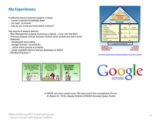 My Experiences:

In-effective lessons learned systems in place
... ‘Lesson Learned Knowledge Base’
... not used ..its broken
... how do you know you have learnt a lesson?

Key source of lessons learned
...Risk Management outputs of previous projects ...if you can find them
...Previous projects Critical Success Factors (what worked and didn't work)
...Networks
.....Greybeards story telling
.....Google Scholar / Journals etc
..... active online groups ie LinkedIn
.....public available lessons learned databases ie NASA
...PM Best Practices ?
                                                                                         http://www.rocketdynetech.com/systems/images/Linking_RM_to_PM.pdf




                                    In NASA, we never punish error. We only punish the concealment of error.
                                       Al Siepert (b. 1915), Deputy Director of NASA Kennedy Space Center




PMIQ 15February2012 'Initiating Projects-                                                                                                                    9
 lessons learned' with Stephen Duffield
 