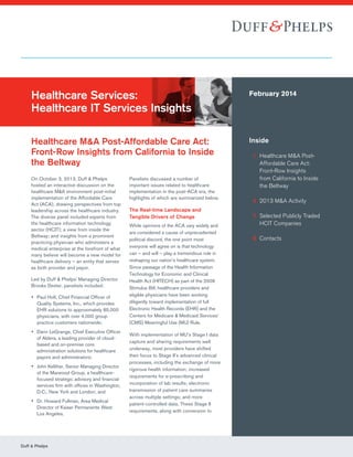 Duff & Phelps
Healthcare Services:
Healthcare IT Services Insights
Healthcare M&A Post-Affordable Care Act:
Front-Row Insights from California to Inside
the Beltway
February 2014
Inside
	 1	Healthcare MA Post-
Affordable Care Act:
Front-Row Insights
from California to Inside
the Beltway
	 4	2013 MA Activity
	 7	Selected Publicly Traded
HCIT Companies
	 8	Contacts
On October 3, 2013, Duff  Phelps
hosted an interactive discussion on the
healthcare MA environment post-initial
implementation of the Affordable Care
Act (ACA), drawing perspectives from top
leadership across the healthcare industry.
The diverse panel included experts from
the healthcare information technology
sector (HCIT); a view from inside the
Beltway; and insights from a prominent
practicing physician who administers a
medical enterprise at the forefront of what
many believe will become a new model for
healthcare delivery – an entity that serves
as both provider and payor.
Led by Duff  Phelps’ Managing Director
Brooks Dexter, panelists included:
yy Paul Holt, Chief Financial Officer of
Quality Systems, Inc., which provides
EHR solutions to approximately 85,000
physicians, with over 4,000 group
practice customers nationwide;
yy Darin LeGrange, Chief Executive Officer
of Aldera, a leading provider of cloud-
based and on-premise core
administration solutions for healthcare
payors and administrators;
yy John Kelliher, Senior Managing Director
of the Marwood Group, a healthcare-
focused strategic advisory and financial
services firm with offices in Washington,
D.C., New York and London; and
yy Dr. Howard Fullman, Area Medical
Director of Kaiser Permanente West
Los Angeles.
Panelists discussed a number of
important issues related to healthcare
implementation in the post-ACA era, the
highlights of which are summarized below.
The Real-time Landscape and
Tangible Drivers of Change
While opinions of the ACA vary widely and
are considered a cause of unprecedented
political discord, the one point most
everyone will agree on is that technology
can – and will – play a tremendous role in
reshaping our nation’s healthcare system.
Since passage of the Health Information
Technology for Economic and Clinical
Health Act (HITECH) as part of the 2009
Stimulus Bill, healthcare providers and
eligible physicians have been working
diligently toward implementation of full
Electronic Health Records (EHR) and the
Centers for Medicare  Medicaid Services’
(CMS) Meaningful Use (MU) Rule.
With implementation of MU’s Stage I data
capture and sharing requirements well
underway, most providers have shifted
their focus to Stage II’s advanced clinical
processes, including the exchange of more
rigorous health information; increased
requirements for e-prescribing and
incorporation of lab results; electronic
transmission of patient care summaries
across multiple settings; and more
patient-controlled data. These Stage II
requirements, along with conversion to
 