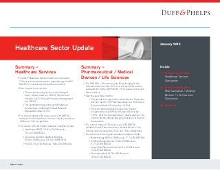 Duff & Phelps
Inside
	 2	Public Trading Data
Healthcare Services
Companies
	10	Public Trading Data
Pharmaceutical / Medical
Devices / Life Sciences
Companies
18	Contacts
January 2015
Summary –
Healthcare Services
	 • The SP Healthcare Services Index has increased by
7.0% over the last three months, outperforming the SP
500 (6.1% increase over the last three months).
	 • Over the past three months:
			 ° The best performing sectors were Managed
Care – Government (up 25.0%), Home Care /
Hospice (up 21.2%) and Pharmacy Management
(up 18.7%).
			 ° The worst performing sectors were Emergency
Services (down 4.5%) and Contract Research
Organizations (down 2.1%).
	 • The current median LTM revenue and LTM EBITDA
multiples for the Healthcare Services industry overall are
1.69x and 11.3x, respectively.
	 • The sectors with the highest valuation multiples include:
			 ° Healthcare REITS (12.81x LTM Revenue,
19.1x LTM EBITDA).
			 ° Consumer Directed Health  Wellness
(2.94x LTM Revenue, 24.3x LTM EBITDA).
			 ° HCIT (3.15x LTM Revenue, 19.8x LTM EBITDA).
Healthcare Sector Update
Summary –
Pharmaceutical / Medical
Devices / Life Sciences
	 • The SP 500 – Pharmaceuticals, Biotechnology  Life
Sciences Index has risen 5.7% over the last three months,
underperforming the SP 500 (6.1% increase over the last
three months).
	 • Over the past three months:
			 ° The best performing sectors were Infection Prevention
Devices (up 20.1%), Pharmaceuticals (up 16.9%) and
Diversified Medical Devices (up 16.2%).
			 ° The worst performing sectors were Life Science
Conglomerates (up 3.8%) and Surgical Devices (up
1.6%) – all of the pharmaceutical / medical devices / life
sciences sectors had positive performances over the past
three months.
	 • The current median LTM revenue and LTM EBITDA
multiples for the Pharmaceutical / Medical Device / Life
Science industry overall are 3.13x and 15.0x, respectively.
	 • The sectors with the highest valuation multiples include:
			 ° Biotechnology (8.35x LTM Revenue, 17.7x LTM EBITDA).
			 ° Ophthalmology Devices (1.80x LTM Revenue,
21.7x LTM EBITDA).
			 ° Large-Cap Pharmaceuticals (5.81x LTM Revenue,
16.3x LTM EBITDA).
			 ° Pharmaceuticals (4.78x LTM Revenue,
18.2x LTM EBITDA).
 