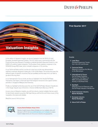 Valuation Insights
In this edition of Valuation Insights, we discuss highlights from the 2016 U.S. and
European Goodwill Impairment Studies. The U.S. study, done in partnership with the
Financial Executives Research Foundation, analyzed goodwill impairment trends for over
8,500 U.S. publicly traded companies. The European study analyzed companies in the
STOXX® Europe 600 Index, which included companies in 18 countries.
In our Technical Notes section, we discuss a key focus of the new administration:
retention incentives designed to keep jobs in the United States. The article discusses the
different types of retention incentives that are available and the steps firms can take to
go about securing them.
In our International in Focus article, we discuss highlights from the Duff & Phelps
Transaction Trail report, a biannual report that analyzes transaction and capital markets
activities in Singapore, Malaysia and Indonesia.
Finally, our Spotlight article discusses the use of the Duff & Phelps Valuation Handbooks
in the merger dispute case of Dunmire v. Farmers & Merchants Bancorp of W. Pa.
In every issue of Valuation Insights, you will find industry market multiples that are useful
for benchmark valuation purposes. We hope that you will find this and future issues of this
newsletter informative and reliable.
Read this issue to find out more.
Inside
	 2	Lead Story
Goodwill Impairment Trends
Up in the U.S. and Europe
	 3	 Technical Notes
		 Retention Incentives Are Moving
		 to the Mainstream
	 4	 International In Focus:
		 Duff  Phelps Publishes
		 Transaction Trail Report on 		
		 MA and Capital Markets
		 Activity in Southeast Asia
	5	Spotlight
		 Delaware Court of Chancery cites 	
		 Duff  Phelps Valuation Handbooks
	 6	North American Industry
Market Multiples
	 7	European Industry
Market Multiples
	 8	 About Duff  Phelps
Industry Market Multiples Always Online
Valuation Insights Industry Market Multiples are now available online with
data back to 2010. Visit www.duffandphelps.com/multiples to analyze
market multiple trends over time across industries and geographies.
First Quarter 2017
Duff  Phelps 1
 