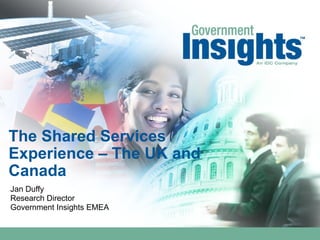 The Shared Services
Experience – The UK and
Canada
Jan Duffy
Research Director
Government Insights EMEA
 