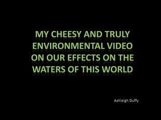 My Cheesy and Truly Environmental video on our effects on the waters of this world Ashleigh Duffy 