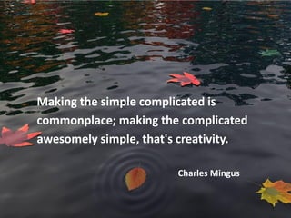 Making the simple complicated is
commonplace; making the complicated
awesomely simple, that's creativity.

                        Charles Mingus
 