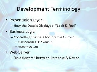 Development Terminology
• Presentation Layer
  – How the Data is Displayed “Look & Feel”
• Business Logic
  – Controlling the Data for Input & Output
     • Class Search ACC * = Input
     • Match= Output
• Web Server
  – “Middleware” between Database & Device
 
