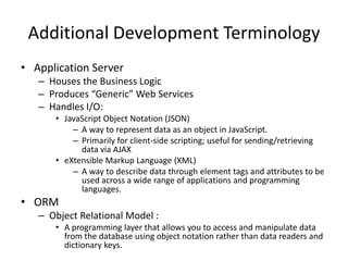 Additional Development Terminology
• Application Server
   – Houses the Business Logic
   – Produces “Generic” Web Services
   – Handles I/O:
      • JavaScript Object Notation (JSON)
          – A way to represent data as an object in JavaScript.
          – Primarily for client-side scripting; useful for sending/retrieving
            data via AJAX
      • eXtensible Markup Language (XML)
          – A way to describe data through element tags and attributes to be
            used across a wide range of applications and programming
            languages.
• ORM
   – Object Relational Model :
      • A programming layer that allows you to access and manipulate data
        from the database using object notation rather than data readers and
        dictionary keys.
 