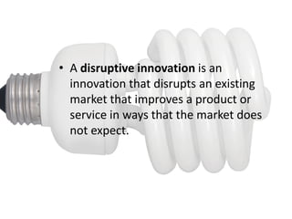 • A disruptive innovation is an
  innovation that disrupts an existing
  market that improves a product or
  service in ways that the market does
  not expect.
 