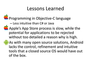 Lessons Learned
• Programming in Objective-C language
  – Less intuitive than C# or Java
 Apple’s App Store process is slow, while the
 potential for applications to be rejected
 without too detailed a reason why is high.
 As with many open source solutions, Android
 lacks the control, refinement and intuitive
 tools that a closed source OS would have out
 of the box.
 
