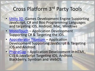Cross Platform 3rd Party Tools
• Unity 3D :Games Development Engine Supporting
  JavaScript, C# and Boo Programming Languages
  and targeting iOS, Android, Mac, Windows
• MonoTouch – Application Development
  Supporting C# & Targeting the iOS.
• Appcelerator Titanium – Application
  Development Supporting JavaScript & Targeting
  iOS and Android.
• PhoneGap – Application Development in HTML,
  CSS & JavaScript Targeting iOS, Android,
  Blackberry, Symbian and WebOS.
 