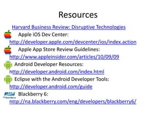Resources
 Harvard Business Review: Disruptive Technologies
    Apple iOS Dev Center:
http://developer.apple.com/devcenter/ios/index.action
    Apple App Store Review Guidelines:
http://www.appleinsider.com/articles/10/09/09
  Android Developer Resources:
http://developer.android.com/index.html
  Eclipse with the Android Developer Tools:
http://developer.android.com/guide
    Blackberry 6:
http://na.blackberry.com/eng/developers/blackberry6/
 