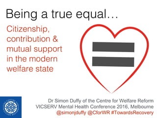 Being a true equal…
Citizenship,
contribution &
mutual support
in the modern
welfare state
Dr Simon Duffy of the Centre for Welfare Reform
VICSERV Mental Health Conference 2016, Melbourne
@simonjduffy @CforWR #TowardsRecovery
 