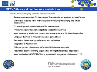 OPENCities Emerging themes / Observations Recent enlargement of EU has created flows of migrant workers across Europe Difficulties in some cities in tracking and measuring how many and which nationalities  Economic growth creates demand for new arrivals Pressure on public sector budgets to support new arrivals Need to develop leadership resources for new groups to facilitate integration Language barriers to integration across generations  Barriers to labour market, education and enterprise Integration V Assimilation Different groups of migrants – EU and third country nationals Population decline in many larger cities amongst indigenous population  Need to ringfence ESF/ERDF funds to deal with integration challenges ???? 