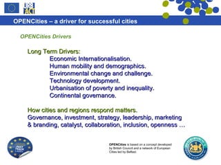 OPENCities Drivers Long Term Drivers: Economic Internationalisation. Human mobility and demographics. Environmental change and challenge. Technology development. Urbanisation of poverty and inequality. Continental governance. How cities and regions respond matters. Governance, investment, strategy, leadership, marketing & branding, catalyst, collaboration, inclusion, openness … 