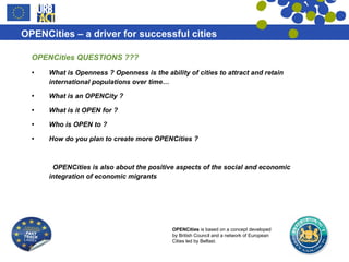 OPENCities QUESTIONS ??? What is Openness ?  Openness is the ability of cities to attract and retain international populations over time… What is an OPENCity ? What is it OPEN for ?  Who is OPEN to ?  How do you plan to create more OPENCities ?  OPENCities is also about the positive aspects of the social and economic integration of economic migrants  