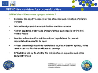 OPENCities – What are we trying to achieve ? Consider the positive aspects of the attraction and retention of migrant workers International populations contribution to cities success Human capital is mobile and skilled workers can choose where they want to locate In order to be attractive to international populations (economic migrants) cities need to be open Accept that immigration has central role to play in Lisbon agenda, cities need access to flexible workforce to develop OPENCities will try to identify the links between migration and cities competitiveness 