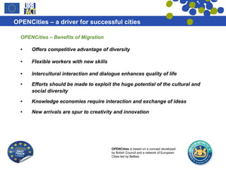 OPENCities – Benefits of Migration Offers competitive advantage of diversity Flexible workers with new skills Intercultural interaction and dialogue enhances quality of life Efforts should be made to exploit the huge potential of the cultural and social diversity  Knowledge economies require interaction and exchange of ideas New arrivals are spur to creativity and innovation 