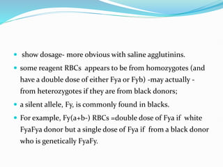  show dosage- more obvious with saline agglutinins.
 some reagent RBCs appears to be from homozygotes (and
have a double dose of either Fya or Fyb) -may actually -
from heterozygotes if they are from black donors;
 a silent allele, Fy, is commonly found in blacks.
 For example, Fy(a+b-) RBCs =double dose of Fya if white
FyaFya donor but a single dose of Fya if from a black donor
who is genetically FyaFy.
 