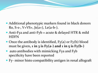  Additional phenotypic markers found in black donors
Ro, S-s-, V+VS+, Js(a+), Le(a-b-).
 Anti-Fya and anti-Fyb = acute & delayed HTR & mild
HDFN
 Once the antibody is identiﬁed, Fy(a) or Fy(b) blood
must be given, 1 in 3 is Fy(a-) and 1 in 5 is Fy(b-)
 auto antibodies with mimicking Fya and Fyb
speciﬁcity have been reported
 Fy- minor histo compatibility antigen in renal allograft
 