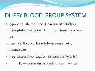 DUFFY BLOOD GROUP SYSTEM
 1950- cutbush, mollison & parkin- Mr.Duffy- a
hemophiliac patient with multiple transfusions- anti
fya
 1951- Ikin & co workers- fyb- in women of 3
pregnancies
 1955- sanger & colleagues- africans are Fy(a-b-)
 FyFy- common in blacks ; rare-in whites
 