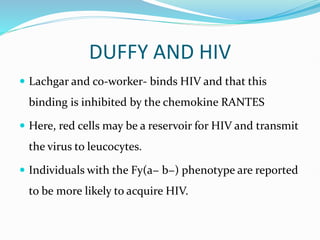 DUFFY AND HIV
 Lachgar and co-worker- binds HIV and that this
binding is inhibited by the chemokine RANTES
 Here, red cells may be a reservoir for HIV and transmit
the virus to leucocytes.
 Individuals with the Fy(a− b−) phenotype are reported
to be more likely to acquire HIV.
 