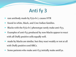 Anti fy 3
 rare antibody made by Fy(a-b-), causes HTR
 found in white, black, and Cree Indian families.
 Blacks with the Fy(a-b-) phenotype rarely make anti-Fy3.
 Examples of anti-Fy3 produced by non-blacks appear to react
with all Duffy positive cells equally well.
 made by blacks are similar, but they react weakly or not at all
with Duffy positive cord RBCs.
 Some patients who make anti-Fy3 initially make antiFya.
 