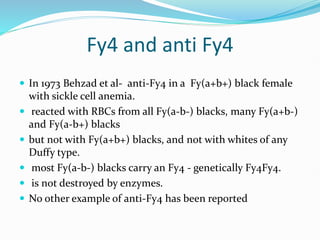 Fy4 and anti Fy4
 In 1973 Behzad et al- anti-Fy4 in a Fy(a+b+) black female
with sickle cell anemia.
 reacted with RBCs from all Fy(a-b-) blacks, many Fy(a+b-)
and Fy(a-b+) blacks
 but not with Fy(a+b+) blacks, and not with whites of any
Duffy type.
 most Fy(a-b-) blacks carry an Fy4 - genetically Fy4Fy4.
 is not destroyed by enzymes.
 No other example of anti-Fy4 has been reported
 