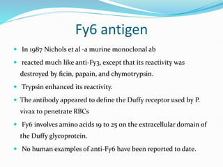 Fy6 antigen
 In 1987 Nichols et al -a murine monoclonal ab
 reacted much like anti-Fy3, except that its reactivity was
destroyed by ﬁcin, papain, and chymotrypsin.
 Trypsin enhanced its reactivity.
 The antibody appeared to deﬁne the Duffy receptor used by P.
vivax to penetrate RBCs
 Fy6 involves amino acids 19 to 25 on the extracellular domain of
the Duffy glycoprotein.
 No human examples of anti-Fy6 have been reported to date.
 