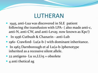 LUTHERAN
 1945, anti-Lua was discovered in SLE patient
following the transfusion with LPA- ( also made anti-c,
anti-N, anti-CW, and anti-Levay, now known as Kpc!)
 In 1956 Cutbush & Chanarin - anti-Lub
 1961- Crawford- Lu(a-b-) with dominant inheritance.
 In 1963 Darnborough et al Lu(a-b-)phenotype
inherited as a recessive silent allele.
 22 antigens- Lu 10,LU15 = obsolete
 4 anti thetical ag
 