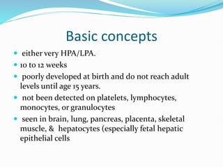 Basic concepts
 either very HPA/LPA.
 10 to 12 weeks
 poorly developed at birth and do not reach adult
levels until age 15 years.
 not been detected on platelets, lymphocytes,
monocytes, or granulocytes
 seen in brain, lung, pancreas, placenta, skeletal
muscle, & hepatocytes (especially fetal hepatic
epithelial cells
 