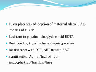  Lu on placenta- adsorption of maternal Ab to lu Ag-
low risk of HDFN
 Resistant to papain/ficin/glycine acid EDTA
 Destroyed by trypsin,chymotrypsin,pronase
 Do not react with DTT/AET treated RBC
 4 antithetical Ag- lu1/lu2,lu6/lu9(
ser275phe),lu8/lu14,lu18/lu19
 