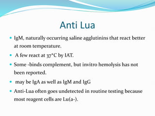 Anti Lua
 IgM, naturally occurring saline agglutinins that react better
at room temperature.
 A few react at 37*C by IAT.
 Some -binds complement, but invitro hemolysis has not
been reported.
 may be IgA as well as IgM and IgG
 Anti-Lua often goes undetected in routine testing because
most reagent cells are Lu(a-).
 